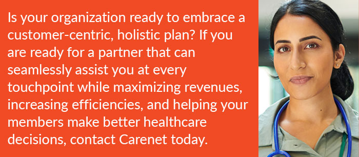 Is your organization ready to embrace a customer-centric, holistic plan? If you are ready for a partner that can seamlessly assist you at every touchpoint while maximizing revenues, increasing efficiencies, and helping your members make better healthcare decisions, contact Carenet today.