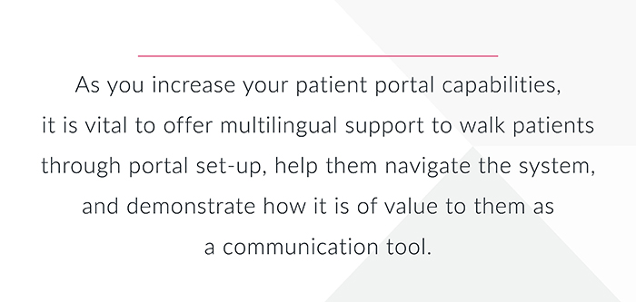 As you increase your patient portal capabilities it is vital to offer multilingual support to walk patients through portal set-up, help nem navigae the system and demonstrate how it is of value to them as a communication tool