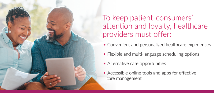 to keep patient consumers attention and loyalty healthcare providers must offer convenient and personalized healthcare experiences and flexible and multi -language scheduling options and alternative care opportunities and accessible online tools and apps for effectivbe care management